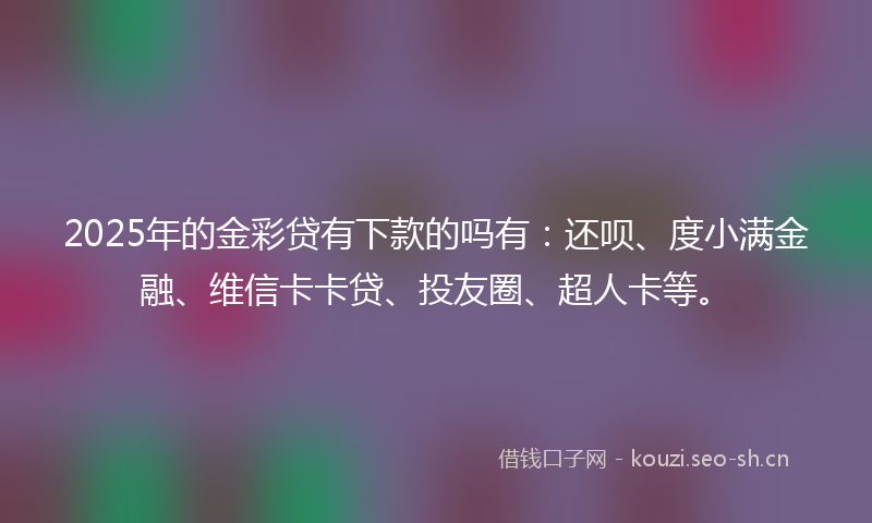 2025年的金彩贷有下款的吗有：还呗、度小满金融、维信卡卡贷、投友圈、超人卡等。