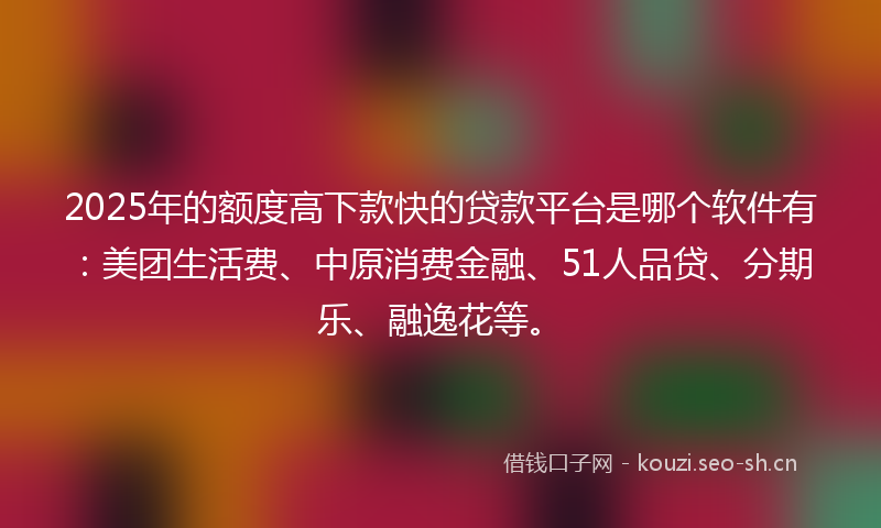 2025年的额度高下款快的贷款平台是哪个软件有：美团生活费、中原消费金融、51人品贷、分期乐、融逸花等。