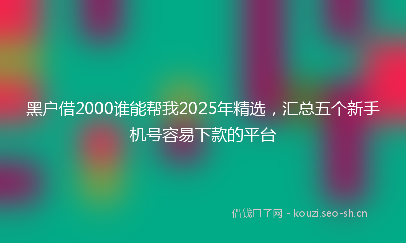 黑户借2000谁能帮我2025年精选，汇总五个新手机号容易下款的平台