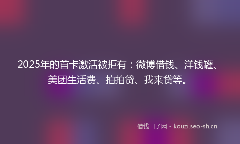 2025年的首卡激活被拒有：微博借钱、洋钱罐、美团生活费、拍拍贷、我来贷等。