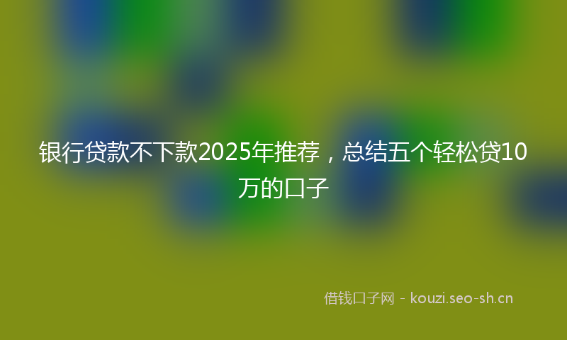 银行贷款不下款2025年推荐，总结五个轻松贷10万的口子