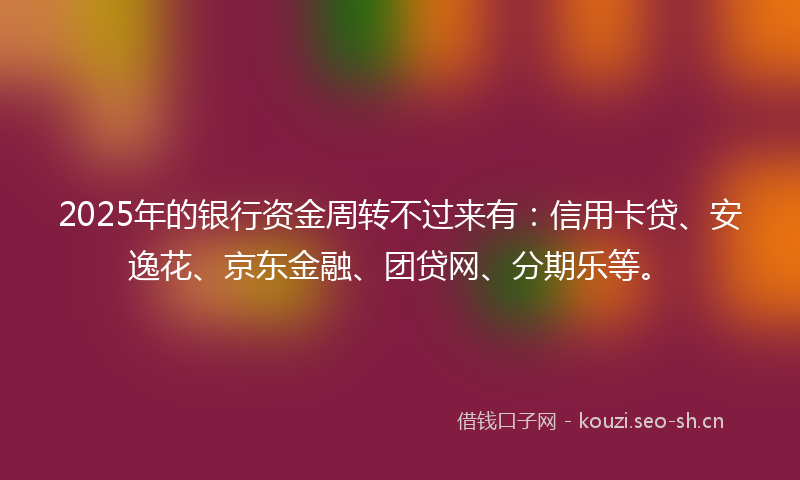 2025年的银行资金周转不过来有：信用卡贷、安逸花、京东金融、团贷网、分期乐等。