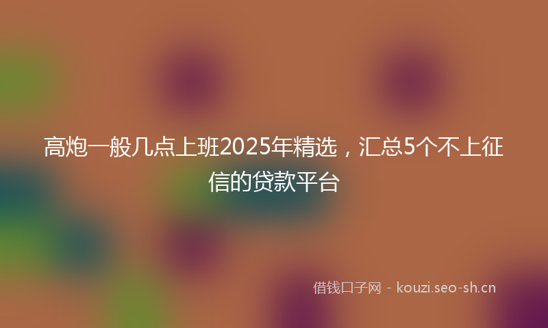 高炮一般几点上班2025年精选，汇总5个不上征信的贷款平台