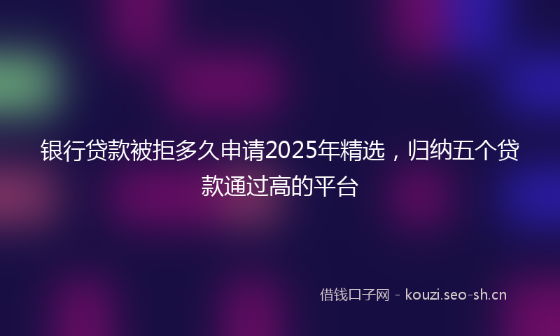 银行贷款被拒多久申请2025年精选，归纳五个贷款通过高的平台