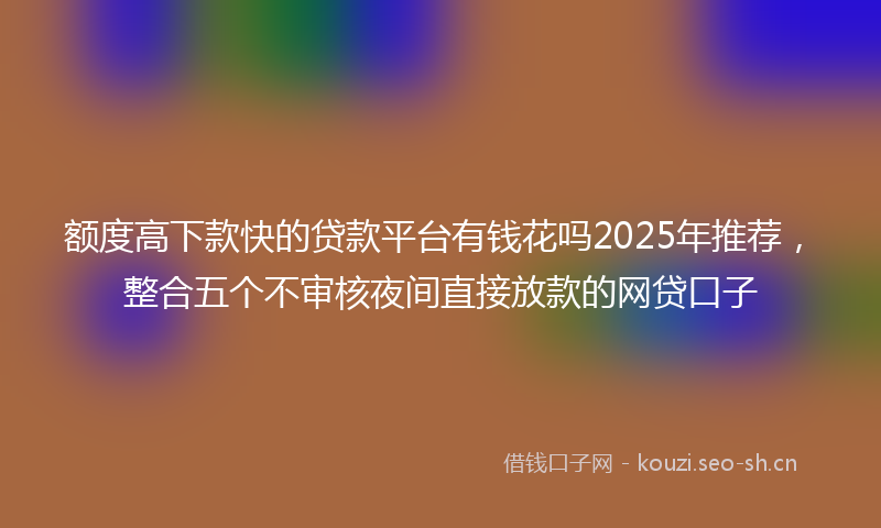 额度高下款快的贷款平台有钱花吗2025年推荐，整合五个不审核夜间直接放款的网贷口子