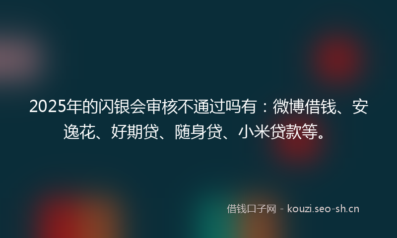 2025年的闪银会审核不通过吗有：微博借钱、安逸花、好期贷、随身贷、小米贷款等。