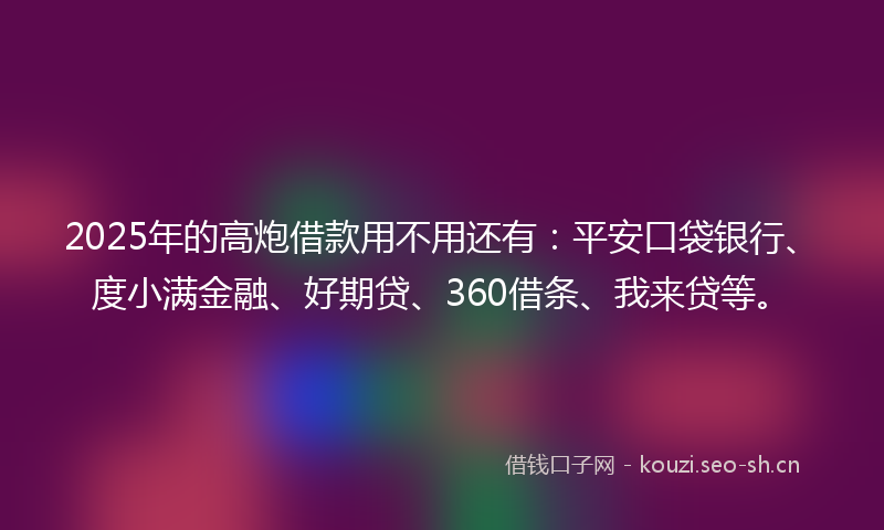2025年的高炮借款用不用还有：平安口袋银行、度小满金融、好期贷、360借条、我来贷等。