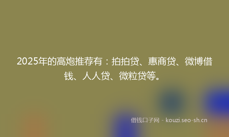 2025年的高炮推荐有:拍拍贷、惠商贷、微博借钱、人人贷、微粒贷等。