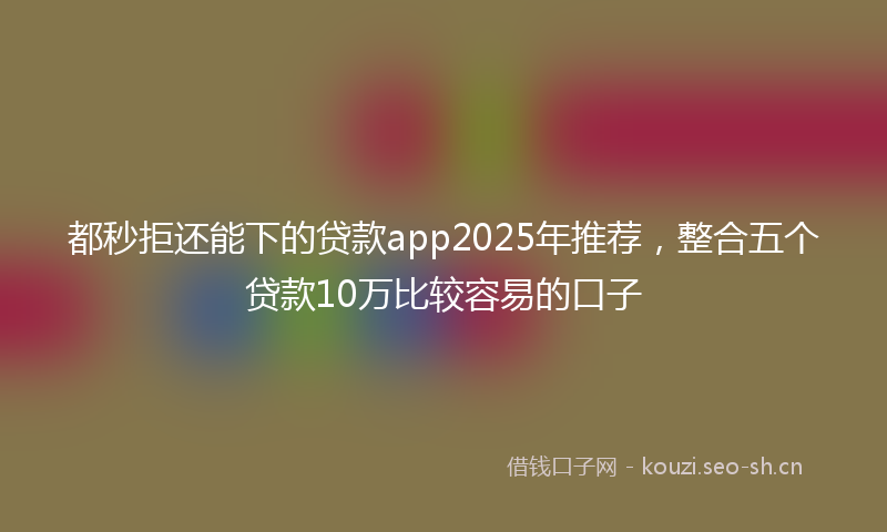 都秒拒还能下的贷款app2025年推荐，整合五个贷款10万比较容易的口子