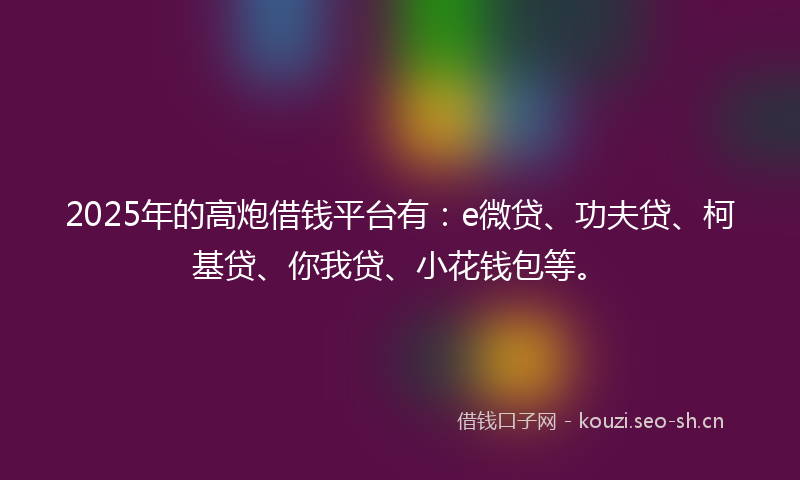 2025年的高炮借钱平台有：e微贷、功夫贷、柯基贷、你我贷、小花钱包等。