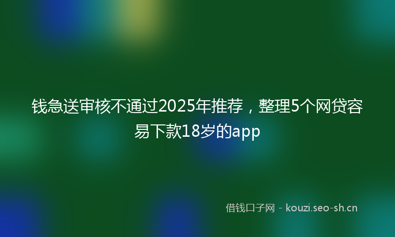 钱急送审核不通过2025年推荐，整理5个网贷容易下款18岁的app