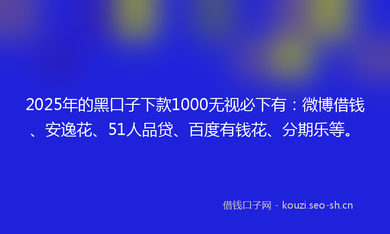 2025年的黑口子下款1000无视必下有：微博借钱、安逸花、51人品贷、百度有钱花、分期乐等。
