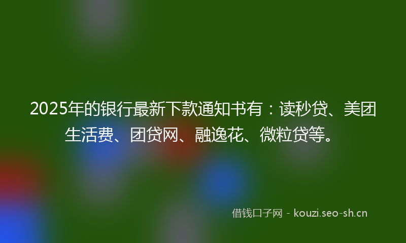 2025年的银行最新下款通知书有：读秒贷、美团生活费、团贷网、融逸花、微粒贷等。