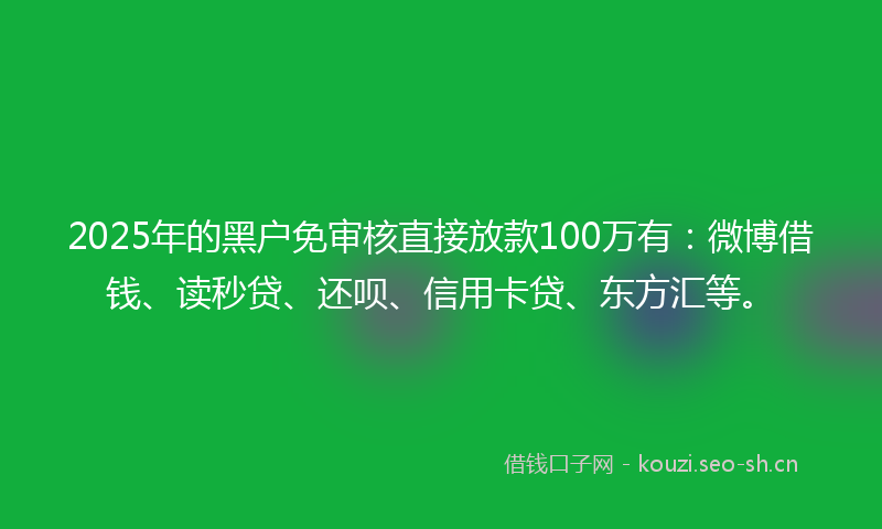 2025年的黑户免审核直接放款100万有：微博借钱、读秒贷、还呗、信用卡贷、东方汇等。