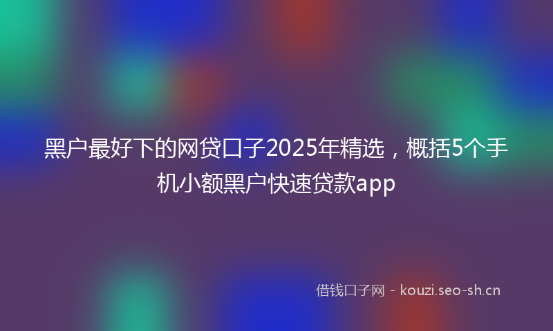 黑户最好下的网贷口子2025年精选，概括5个手机小额黑户快速贷款app