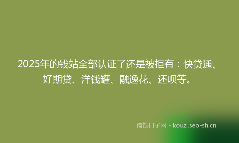 2025年的钱站全部认证了还是被拒有：快贷通、好期贷、洋钱罐、融逸花、还呗等。