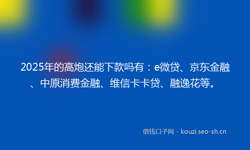2025年的高炮还能下款吗有：e微贷、京东金融、中原消费金融、维信卡卡贷、融逸花等。