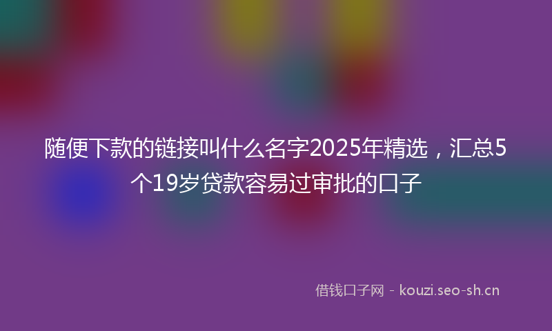 随便下款的链接叫什么名字2025年精选，汇总5个19岁贷款容易过审批的口子
