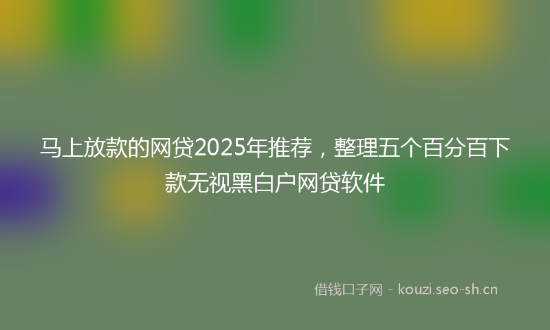 马上放款的网贷2025年推荐，整理五个百分百下款无视黑白户网贷软件