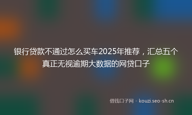 银行贷款不通过怎么买车2025年推荐，汇总五个真正无视逾期大数据的网贷口子