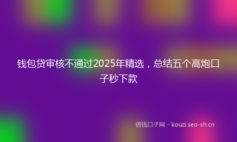 钱包贷审核不通过2025年精选,总结五个高炮口子秒下款