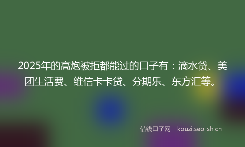 2025年的高炮被拒都能过的口子有：滴水贷、美团生活费、维信卡卡贷、分期乐、东方汇等。