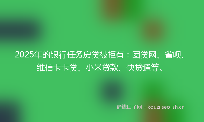 2025年的银行任务房贷被拒有：团贷网、省呗、维信卡卡贷、小米贷款、快贷通等。