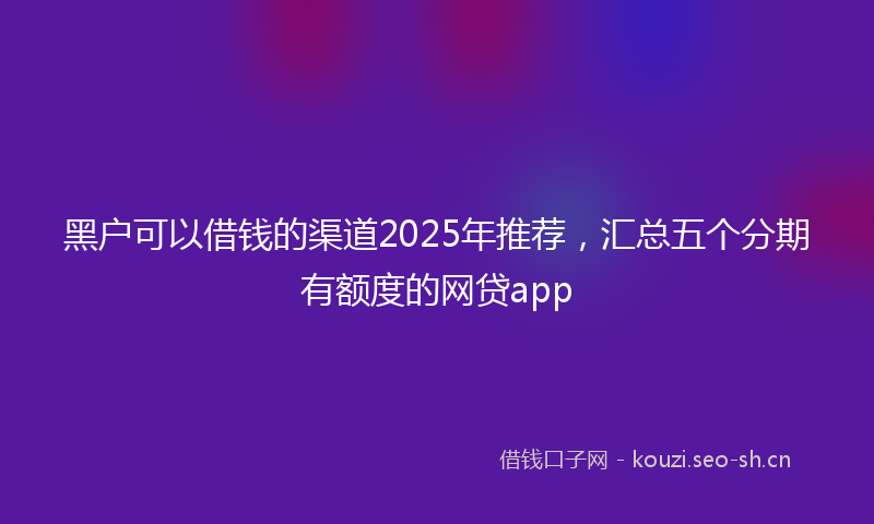 黑户可以借钱的渠道2025年推荐，汇总五个分期有额度的网贷app