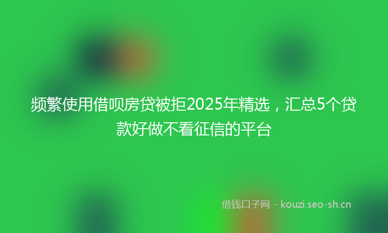 频繁使用借呗房贷被拒2025年精选,汇总5个贷款好做不看征信的平台