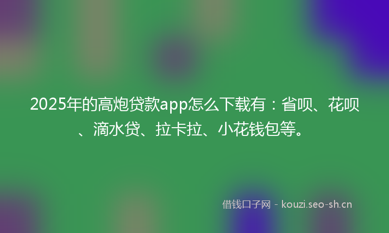 2025年的高炮贷款app怎么下载有：省呗、花呗、滴水贷、拉卡拉、小花钱包等。