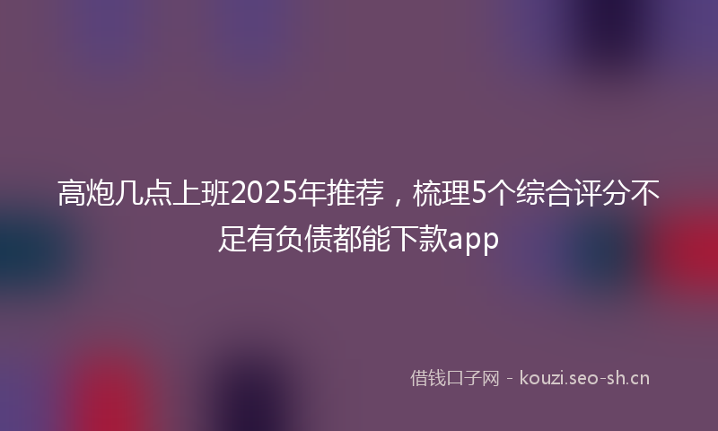 高炮几点上班2025年推荐，梳理5个综合评分不足有负债都能下款app