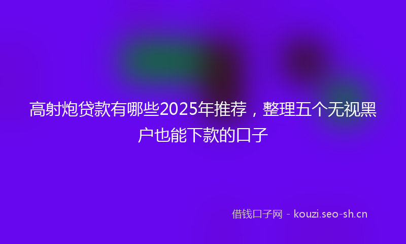 高射炮贷款有哪些2025年推荐，整理五个无视黑户也能下款的口子
