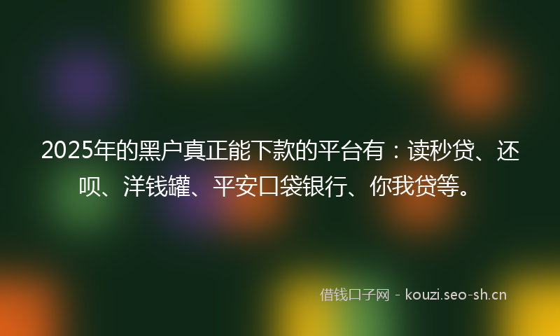 2025年的黑户真正能下款的平台有：读秒贷、还呗、洋钱罐、平安口袋银行、你我贷等。