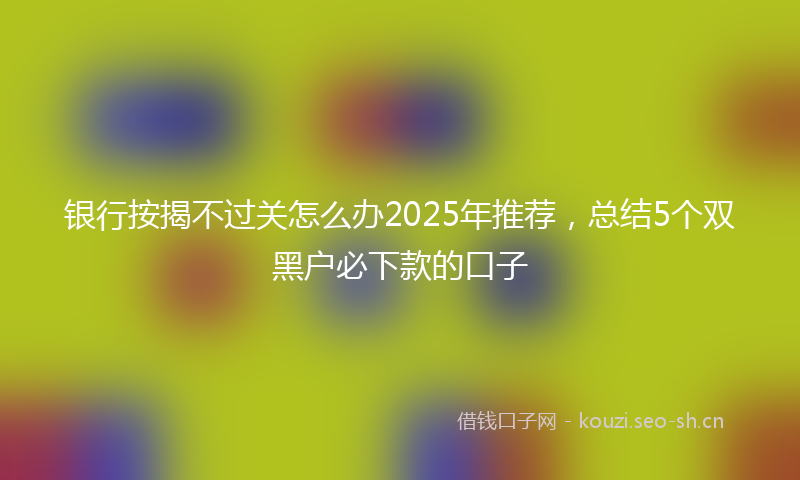 银行按揭不过关怎么办2025年推荐,总结5个双黑户必下款的口子