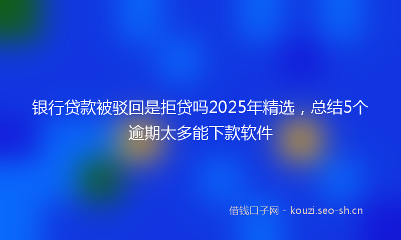 银行贷款被驳回是拒贷吗2025年精选，总结5个逾期太多能下款软件