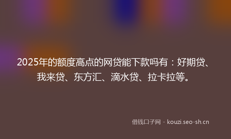 2025年的额度高点的网贷能下款吗有：好期贷、我来贷、东方汇、滴水贷、拉卡拉等。