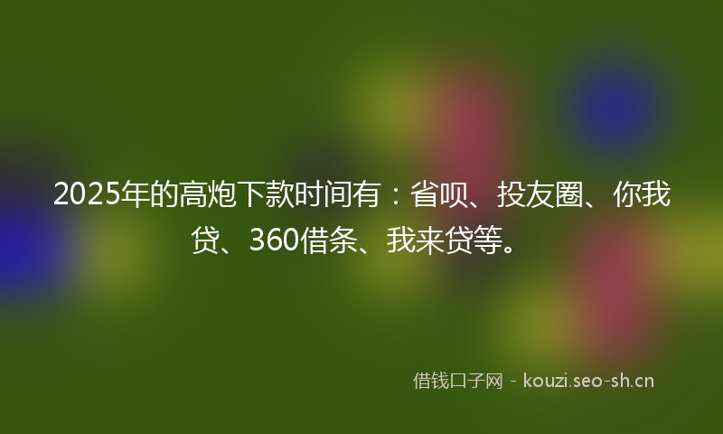 2025年的高炮下款时间有:省呗、投友圈、你我贷、360借条、我来贷等。