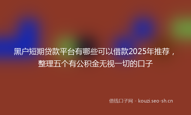 黑户短期贷款平台有哪些可以借款2025年推荐，整理五个有公积金无视一切的口子