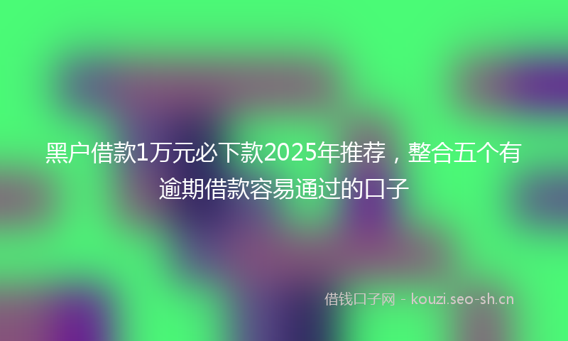 黑户借款1万元必下款2025年推荐，整合五个有逾期借款容易通过的口子