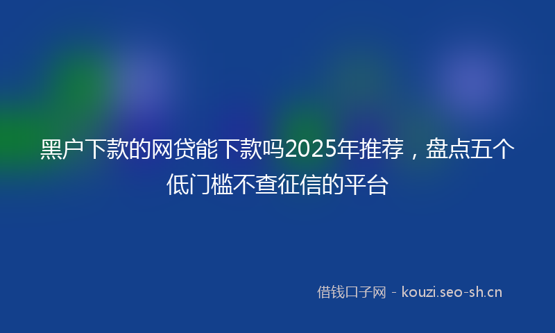 黑户下款的网贷能下款吗2025年推荐，盘点五个低门槛不查征信的平台