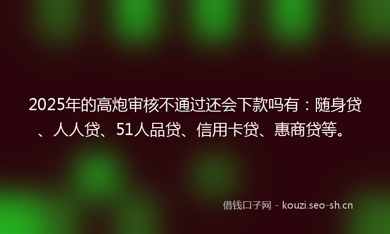 2025年的高炮审核不通过还会下款吗有：随身贷、人人贷、51人品贷、信用卡贷、惠商贷等。