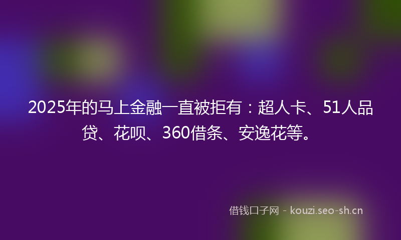 2025年的马上金融一直被拒有：超人卡、51人品贷、花呗、360借条、安逸花等。