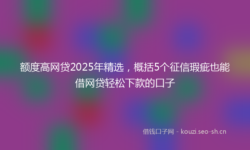 额度高网贷2025年精选，概括5个征信瑕疵也能借网贷轻松下款的口子