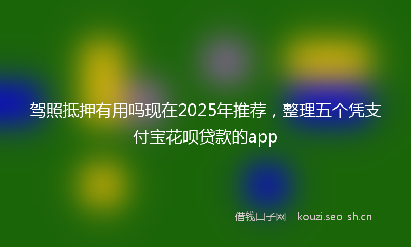 驾照抵押有用吗现在2025年推荐，整理五个凭支付宝花呗贷款的app