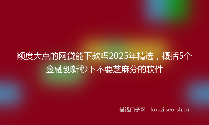 额度大点的网贷能下款吗2025年精选，概括5个金融创新秒下不要芝麻分的软件