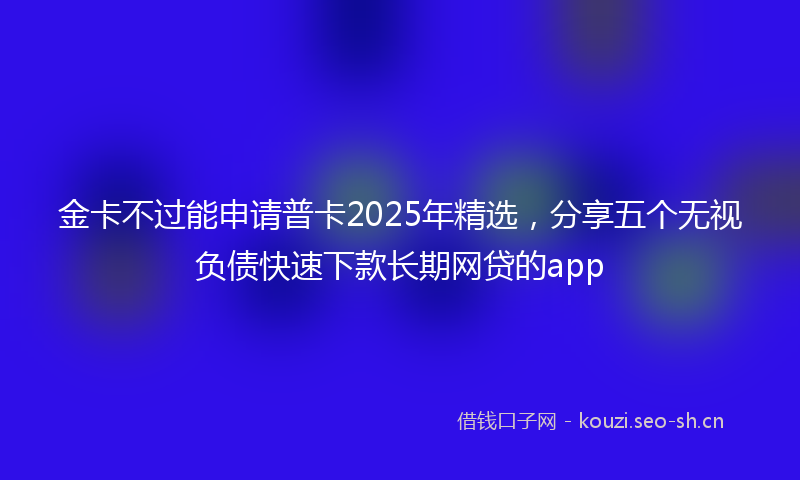金卡不过能申请普卡2025年精选，分享五个无视负债快速下款长期网贷的app