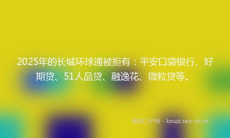 2025年的长城环球通被拒有：平安口袋银行、好期贷、51人品贷、融逸花、微粒贷等。