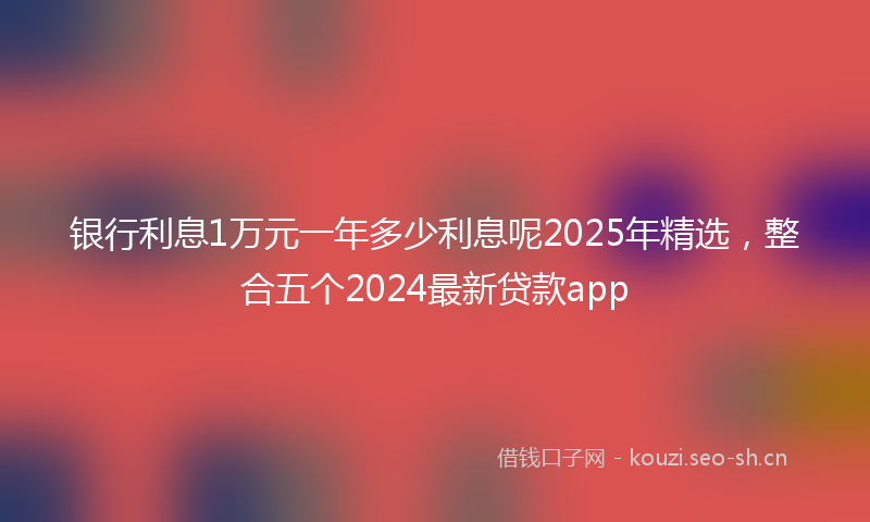 银行利息1万元一年多少利息呢2025年精选，整合五个2024最新贷款app