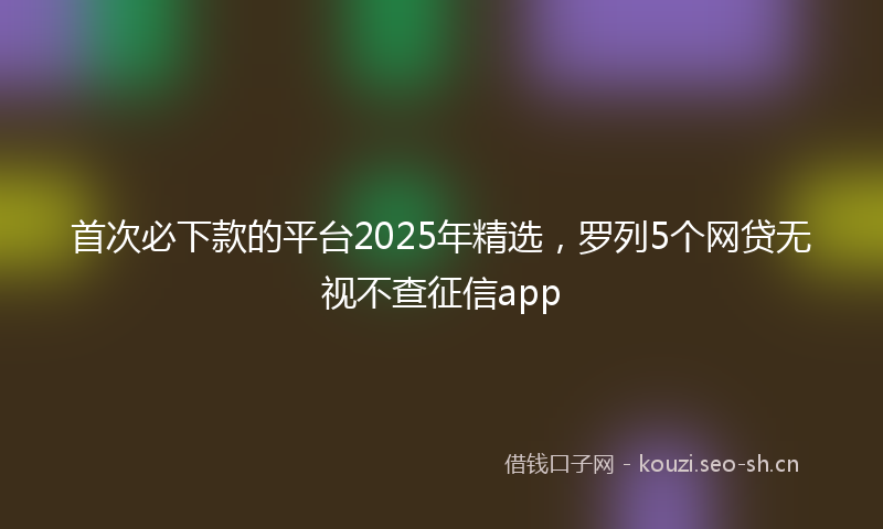 首次必下款的平台2025年精选，罗列5个网贷无视不查征信app