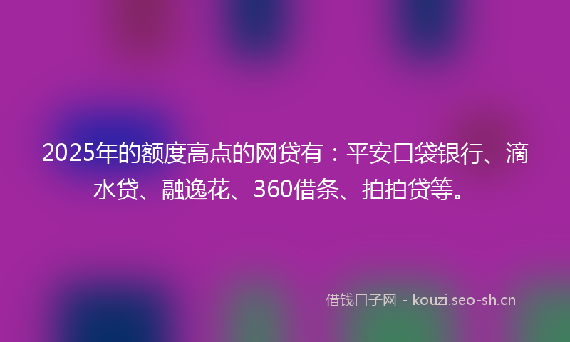 2025年的额度高点的网贷有：平安口袋银行、滴水贷、融逸花、360借条、拍拍贷等。